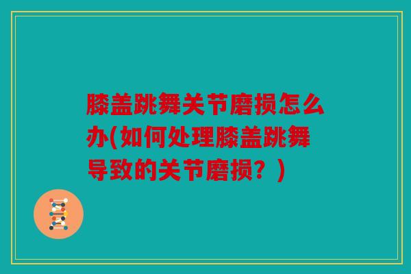 膝盖跳舞关节磨损怎么办(如何处理膝盖跳舞导致的关节磨损?) 膝盖跳舞关节磨损怎么办(如何处理膝盖跳舞导致的关节磨损?)