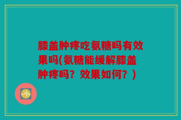 膝盖肿疼吃氨糖吗有效果吗(氨糖能缓解膝盖肿疼吗？效果如何？)