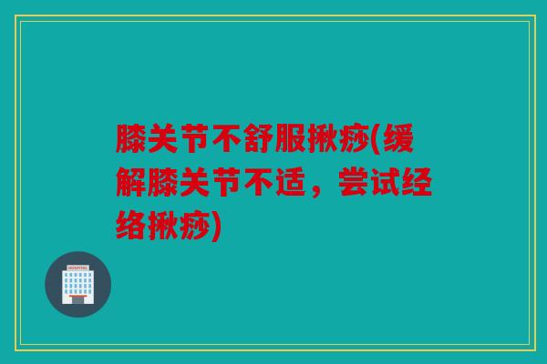 膝关节不舒服揪痧(缓解膝关节不适，尝试经络揪痧)