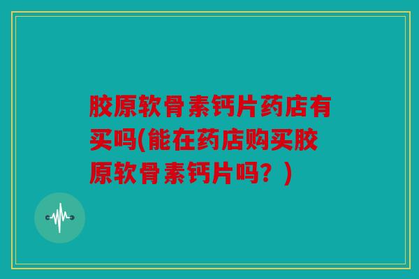 胶原软骨素钙片药店有买吗(能在药店购买胶原软骨素钙片吗?) 胶原软骨素钙片药店有买吗(能在药店购买胶原软骨素钙片吗?)