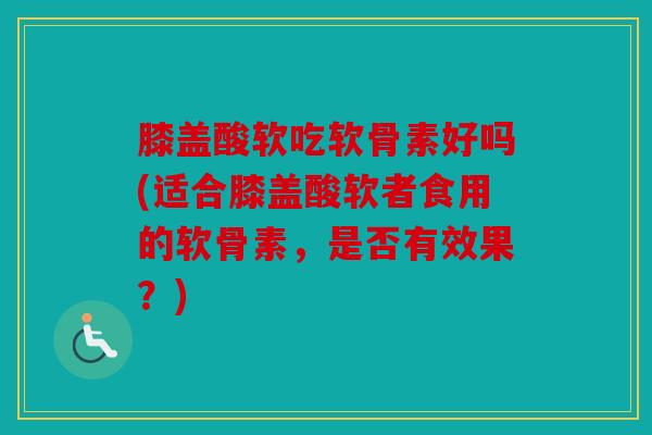膝盖酸软吃软骨素好吗(适合膝盖酸软者食用的软骨素，是否有效果？)