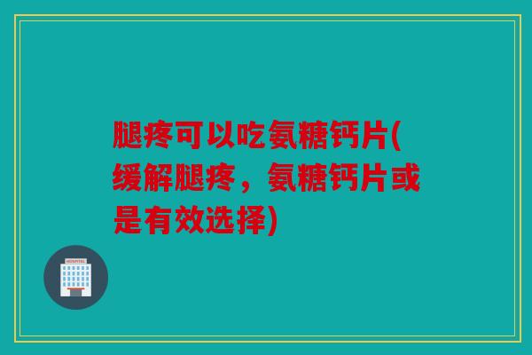腿疼可以吃氨糖钙片(缓解腿疼，氨糖钙片或是有效选择)