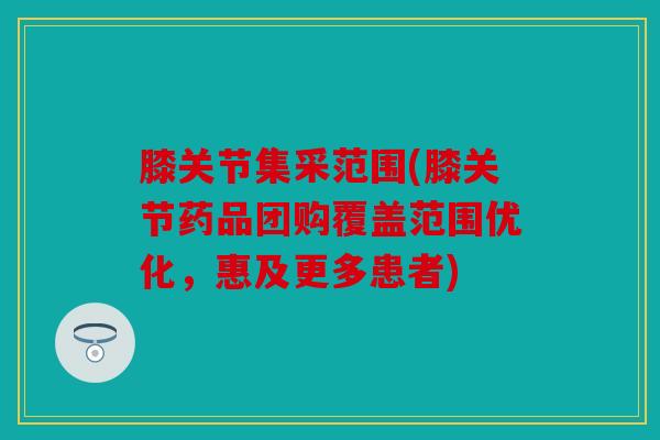 膝关节集采范围(膝关节药品团购覆盖范围优化,惠及更多患者) 膝关节集采范围(膝关节药品团购覆盖范围优化,惠及更多患者)