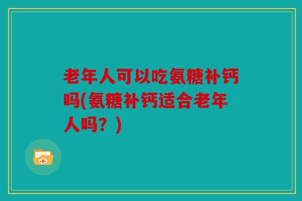 老年人可以吃氨糖补钙吗(氨糖补钙适合老年人吗？)