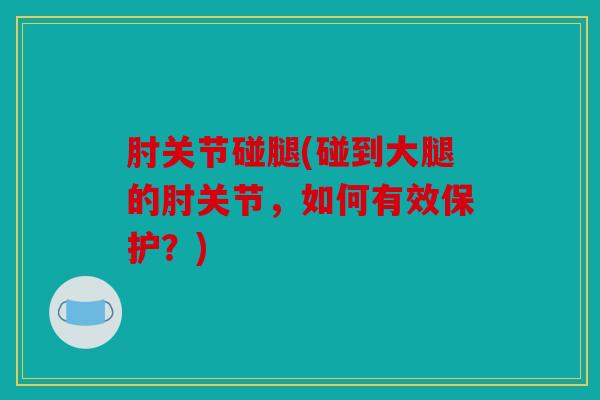 肘关节碰腿(碰到大腿的肘关节,如何有效保护?) 肘关节碰腿(碰到大腿的肘关节,如何有效保护?)