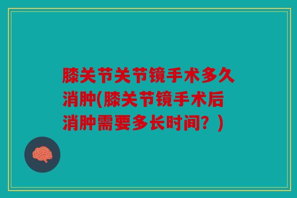 膝关节关节镜手术多久消肿(膝关节镜手术后消肿需要多长时间？)