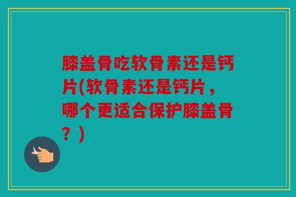 膝盖骨吃软骨素还是钙片(软骨素还是钙片，哪个更适合保护膝盖骨？)