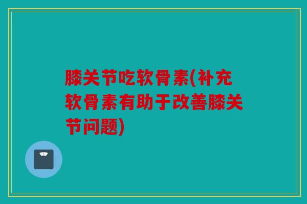 膝关节吃软骨素(补充软骨素有助于改善膝关节问题)