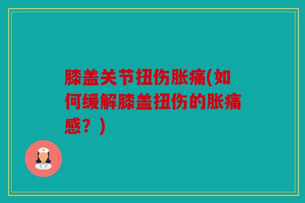 膝盖关节扭伤胀痛(如何缓解膝盖扭伤的胀痛感?) 膝盖关节扭伤胀痛(如何缓解膝盖扭伤的胀痛感?)
