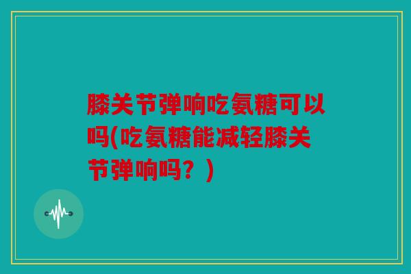 膝关节弹响吃氨糖可以吗(吃氨糖能减轻膝关节弹响吗？)