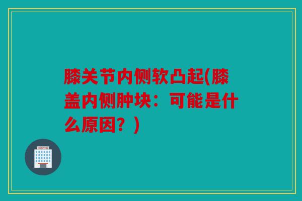 膝关节内侧软凸起(膝盖内侧肿块:可能是什么原因?) 膝关节内侧软凸起(膝盖内侧肿块:可能是什么原因?)
