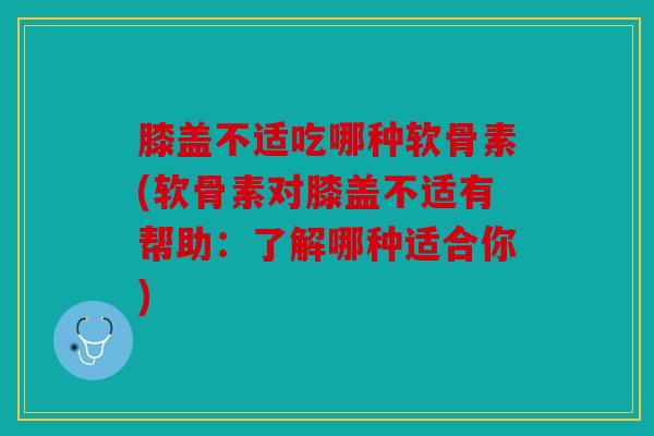 膝盖不适吃哪种软骨素(软骨素对膝盖不适有帮助:了解哪种适合你) 膝盖不适吃哪种软骨素(软骨素对膝盖不适有帮助:了解哪种适合你)
