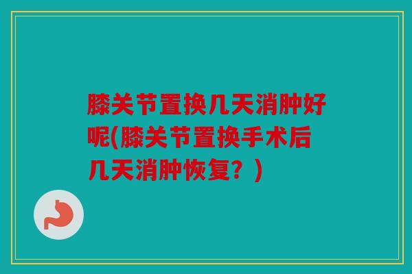 膝关节置换几天消肿好呢(膝关节置换手术后几天消肿恢复？)