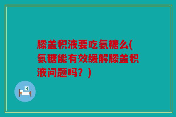 膝盖积液要吃氨糖么(氨糖能有效缓解膝盖积液问题吗？)