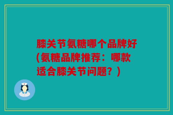 膝关节氨糖哪个品牌好(氨糖品牌推荐：哪款适合膝关节问题？)