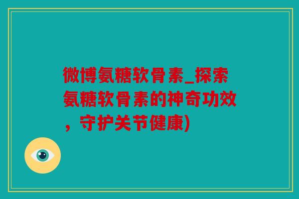 微博氨糖软骨素_探索氨糖软骨素的神奇功效,守护关节健康) 微博氨糖软骨素_探索氨糖软骨素的神奇功效,守护关节健康)