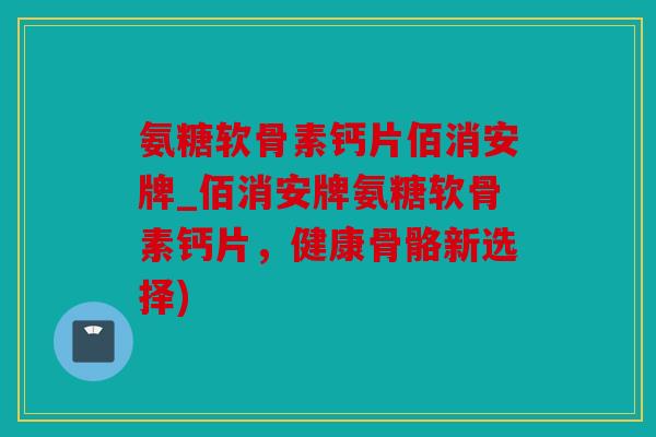氨糖软骨素钙片佰消安牌_佰消安牌氨糖软骨素钙片,健康骨骼新选择) 氨糖软骨素钙片佰消安牌_佰消安牌氨糖软骨素钙片,健康骨骼新选择)