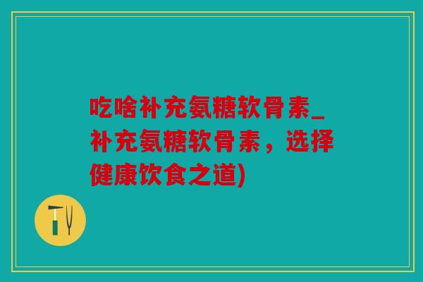 吃啥补充氨糖软骨素_补充氨糖软骨素,选择健康饮食之道) 吃啥补充氨糖软骨素_补充氨糖软骨素,选择健康饮食之道)