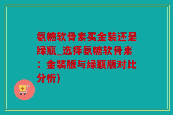 氨糖软骨素买金装还是绿瓶_选择氨糖软骨素:金装版与绿瓶版对比分析) 氨糖软骨素买金装还是绿瓶_选择氨糖软骨素:金装版与绿瓶版对比分析)