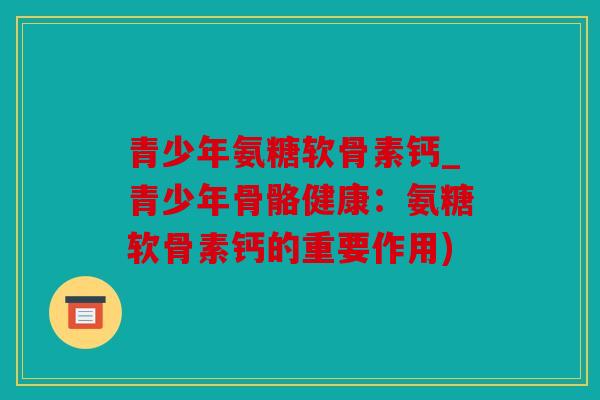 青少年氨糖软骨素钙_青少年骨骼健康：氨糖软骨素钙的重要作用)