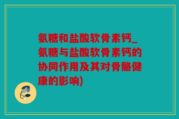 氨糖和盐酸软骨素钙_氨糖与盐酸软骨素钙的协同作用及其对骨骼健康的影响)