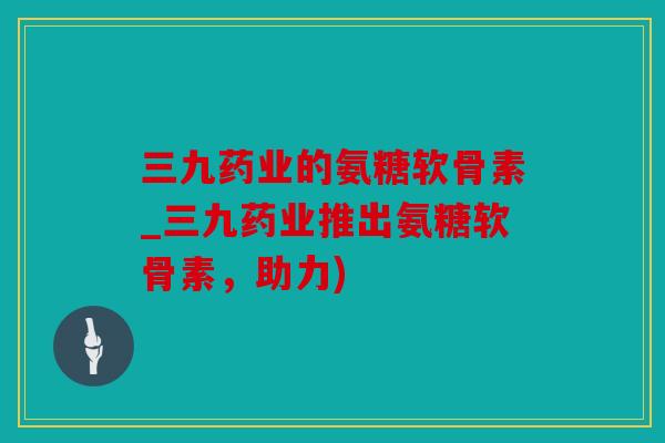 三九药业的氨糖软骨素_三九药业推出氨糖软骨素，助力)