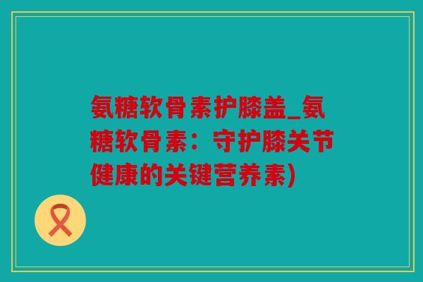 氨糖软骨素护膝盖_氨糖软骨素:守护膝关节健康的关键营养素) 氨糖软骨素护膝盖_氨糖软骨素:守护膝关节健康的关键营养素)