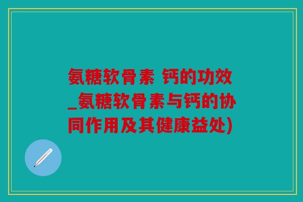 氨糖软骨素 钙的功效_氨糖软骨素与钙的协同作用及其健康益处)