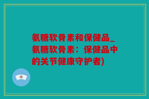 氨糖软骨素和保健品_氨糖软骨素:保健品中的关节健康守护者) 氨糖软骨素和保健品_氨糖软骨素:保健品中的关节健康守护者)