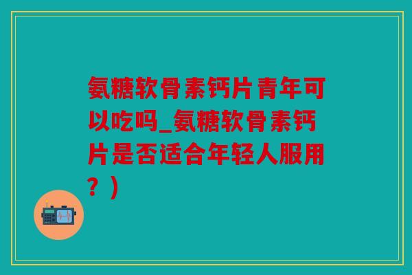 氨糖软骨素钙片青年可以吃吗_氨糖软骨素钙片是否适合年轻人服用？)