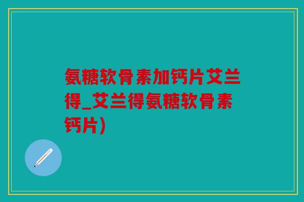 氨糖软骨素加钙片艾兰得_艾兰得氨糖软骨素钙片)