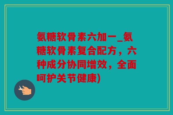 氨糖软骨素六加一_氨糖软骨素复合配方,六种成分协同增效,全面呵护关节健康) 氨糖软骨素六加一_氨糖软骨素复合配方,六种成分协同增效,全面呵护关节健康)