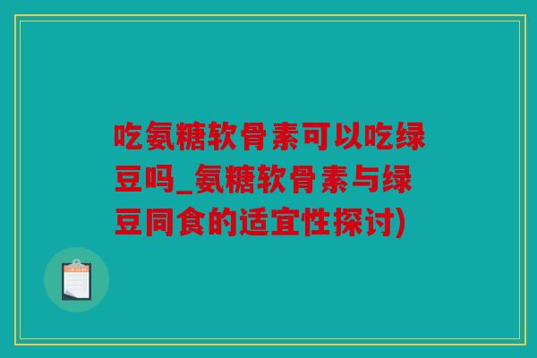 吃氨糖软骨素可以吃绿豆吗_氨糖软骨素与绿豆同食的适宜性探讨)