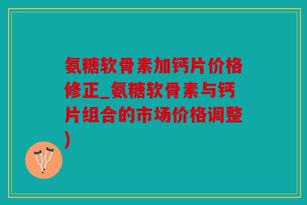 氨糖软骨素加钙片价格修正_氨糖软骨素与钙片组合的市场价格调整)