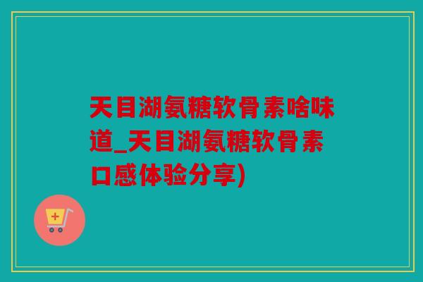 天目湖氨糖软骨素啥味道_天目湖氨糖软骨素口感体验分享) 天目湖氨糖软骨素啥味道_天目湖氨糖软骨素口感体验分享)