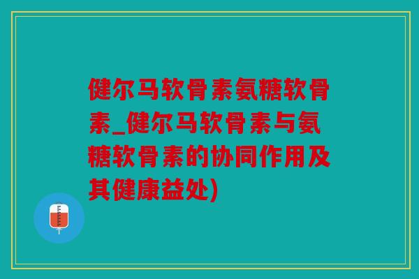 健尔马软骨素氨糖软骨素_健尔马软骨素与氨糖软骨素的协同作用及其健康益处)