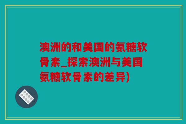澳洲的和美国的氨糖软骨素_探索澳洲与美国氨糖软骨素的差异) 澳洲的和美国的氨糖软骨素_探索澳洲与美国氨糖软骨素的差异)