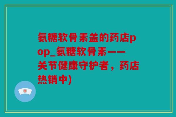 氨糖软骨素盖的药店pop_氨糖软骨素——关节健康守护者，药店热销中)