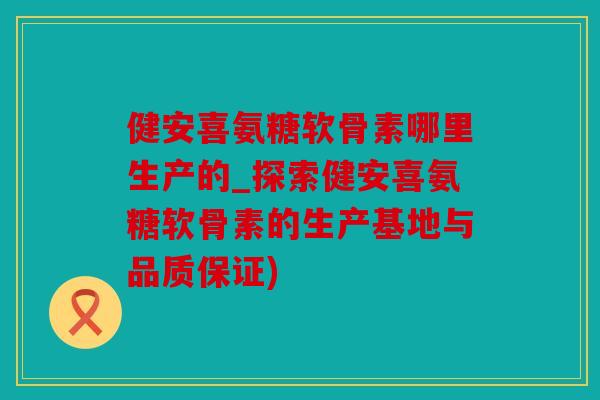 健安喜氨糖软骨素哪里生产的_探索健安喜氨糖软骨素的生产基地与品质保证) 健安喜氨糖软骨素哪里生产的_探索健安喜氨糖软骨素的生产基地与品质保证)