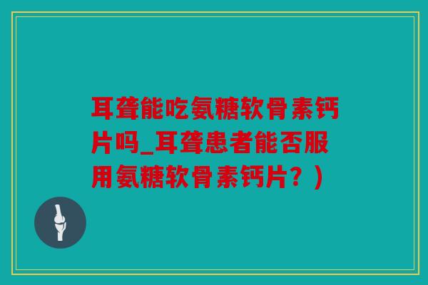 耳聋能吃氨糖软骨素钙片吗_耳聋患者能否服用氨糖软骨素钙片？)