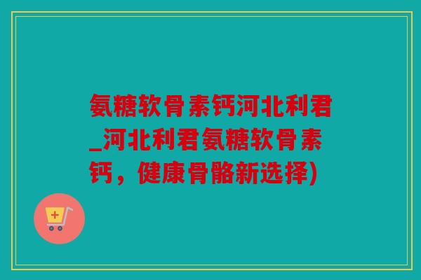 氨糖软骨素钙河北利君_河北利君氨糖软骨素钙，健康骨骼新选择)