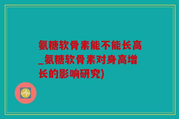 氨糖软骨素能不能长高_氨糖软骨素对身高增长的影响研究)