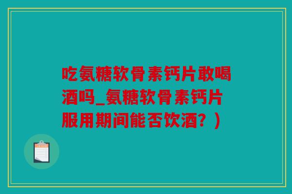 吃氨糖软骨素钙片敢喝酒吗_氨糖软骨素钙片服用期间能否饮酒？)