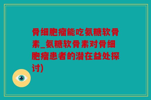 骨细胞瘤能吃氨糖软骨素_氨糖软骨素对骨细胞瘤患者的潜在益处探讨)