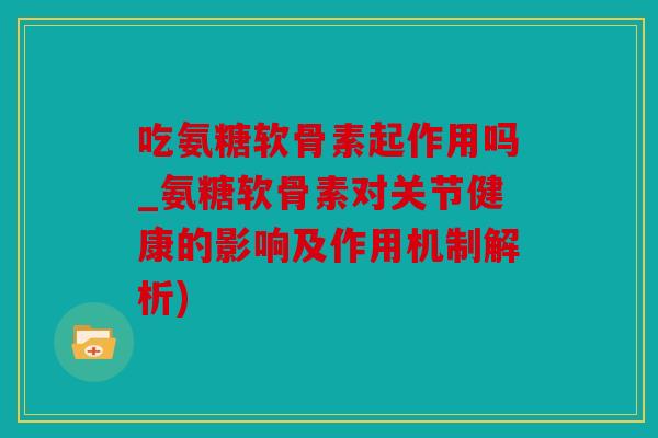 吃氨糖软骨素起作用吗_氨糖软骨素对关节健康的影响及作用机制解析) 吃氨糖软骨素起作用吗_氨糖软骨素对关节健康的影响及作用机制解析)