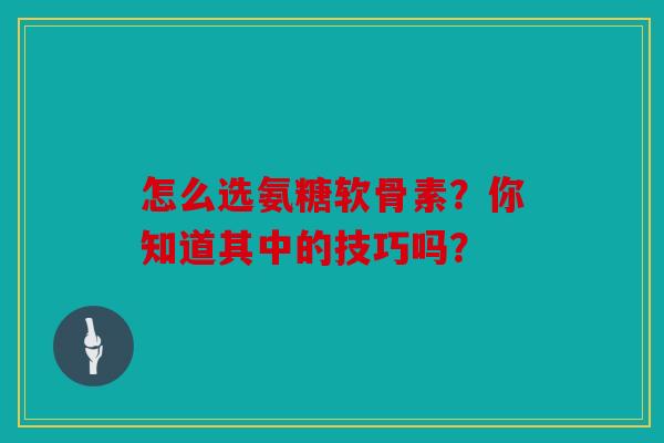 怎么选氨糖软骨素?你知道其中的技巧吗? 怎么选氨糖软骨素?你知道其中的技巧吗?