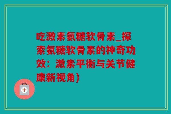 吃激素氨糖软骨素_探索氨糖软骨素的神奇功效:激素平衡与关节健康新视角) 吃激素氨糖软骨素_探索氨糖软骨素的神奇功效:激素平衡与关节健康新视角)