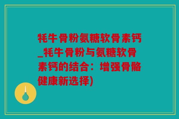 牦牛骨粉氨糖软骨素钙_牦牛骨粉与氨糖软骨素钙的结合：增强骨骼健康新选择)