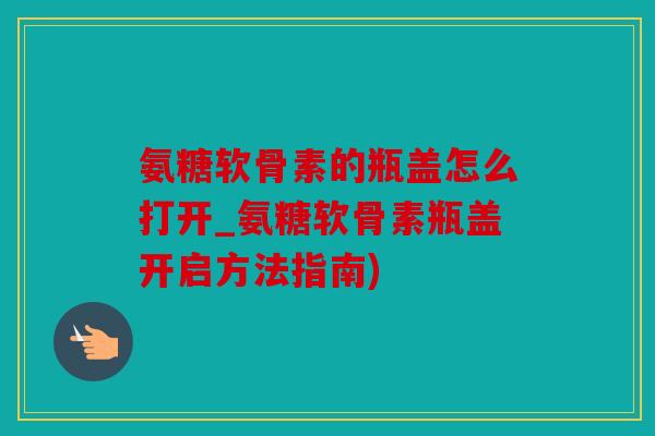 氨糖软骨素的瓶盖怎么打开_氨糖软骨素瓶盖开启方法指南)