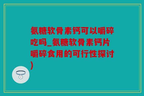 氨糖软骨素钙可以嚼碎吃吗_氨糖软骨素钙片嚼碎食用的可行性探讨) 氨糖软骨素钙可以嚼碎吃吗_氨糖软骨素钙片嚼碎食用的可行性探讨)